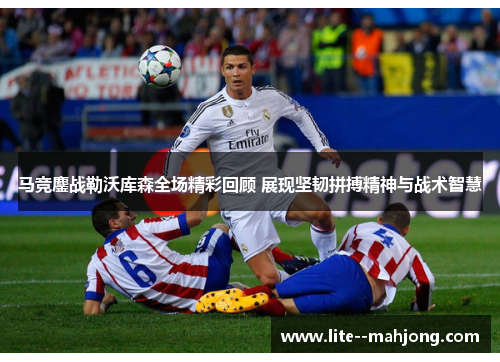马竞鏖战勒沃库森全场精彩回顾 展现坚韧拼搏精神与战术智慧