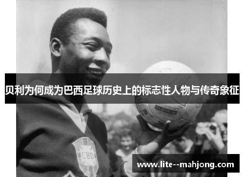 贝利为何成为巴西足球历史上的标志性人物与传奇象征