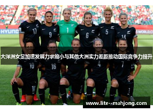 大洋洲女足加速发展力求缩小与其他大洲实力差距推动国际竞争力提升